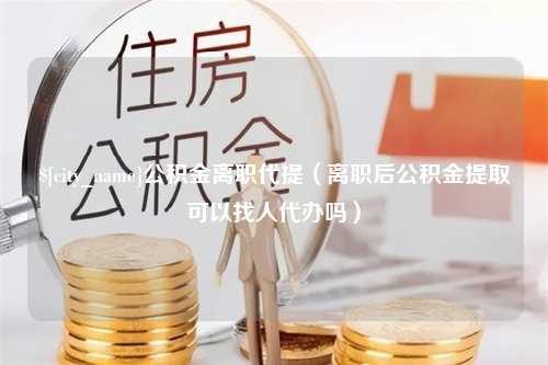 招远公积金离职代提（离职后公积金提取可以找人代办吗）